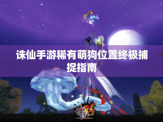 诛仙手游稀有萌狗位置终极捕捉指南 诛仙手游稀有萌狗位置终极捕捉指南