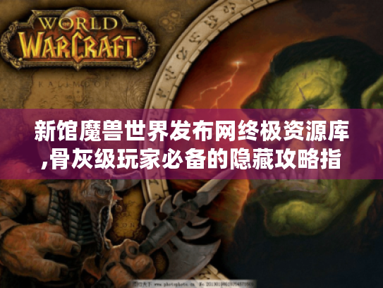 新馆魔兽世界发布网终极资源库,骨灰级玩家必备的隐藏攻略指南