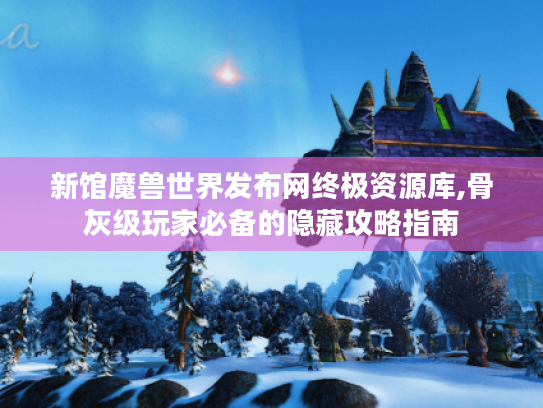 新馆魔兽世界发布网终极资源库,骨灰级玩家必备的隐藏攻略指南