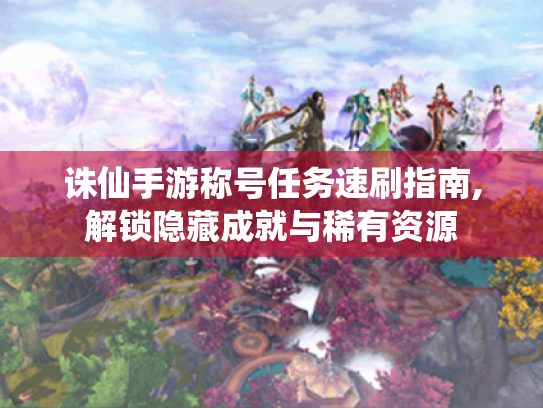 诛仙手游称号任务速刷指南,解锁隐藏成就与稀有资源