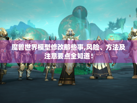 魔兽世界模型修改那些事,风险、方法及注意要点全知道! 魔兽世界模型修改那些事,风险、方法及注意要点全知道!