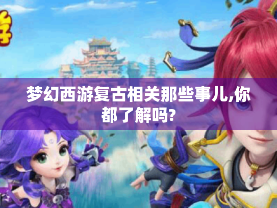 梦幻西游复古相关那些事儿,你都了解吗? 梦幻西游复古相关那些事儿,你都了解吗?