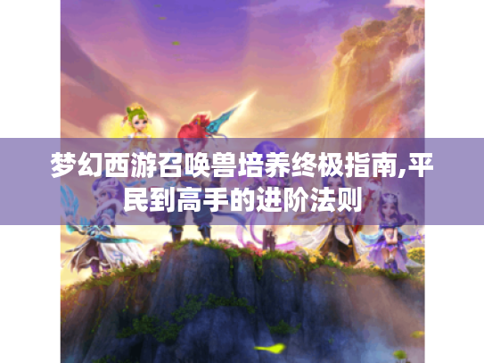 梦幻西游召唤兽培养终极指南,平民到高手的进阶法则 梦幻西游召唤兽培养终极指南,平民到高手的进阶法则