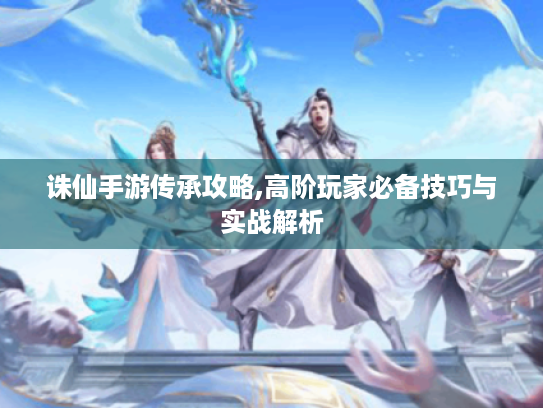 诛仙手游传承攻略,高阶玩家必备技巧与实战解析 诛仙手游传承攻略,高阶玩家必备技巧与实战解析