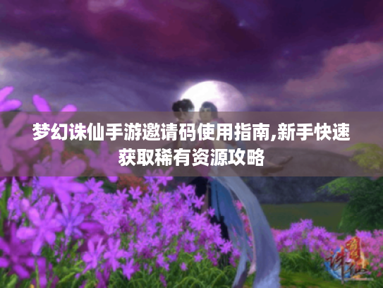 梦幻诛仙手游邀请码使用指南,新手快速获取稀有资源攻略 梦幻诛仙手游邀请码使用指南,新手快速获取稀有资源攻略