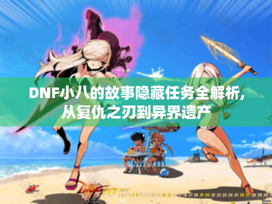 DNF小八的故事隐藏任务全解析,从复仇之刃到异界遗产 DNF小八的故事隐藏任务全解析,从复仇之刃到异界遗产