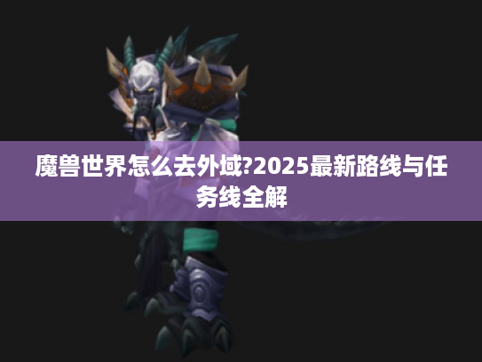 魔兽世界怎么去外域?2025最新路线与任务线全解 魔兽世界怎么去外域?2025最新路线与任务线全解