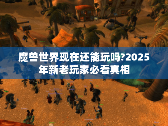 魔兽世界现在还能玩吗?2025年新老玩家必看真相