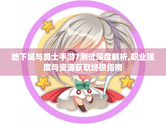 地下城与勇士手游7测试深度解析,职业强度与资源获取终极指南 地下城与勇士手游7测试深度解析,职业强度与资源获取终极指南
