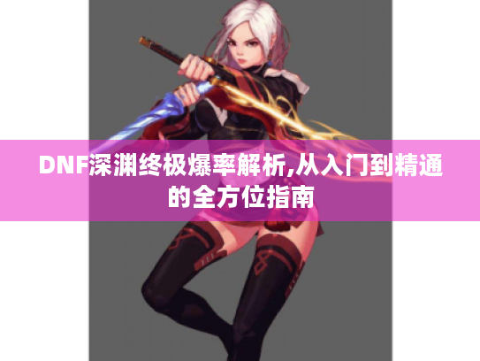 DNF深渊终极爆率解析,从入门到精通的全方位指南 DNF深渊终极爆率解析,从入门到精通的全方位指南