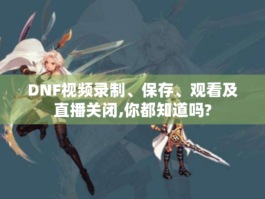 DNF视频录制、保存、观看及直播关闭,你都知道吗?