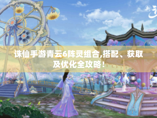 诛仙手游青云6阵灵组合,搭配、获取及优化全攻略! 诛仙手游青云6阵灵组合,搭配、获取及优化全攻略!