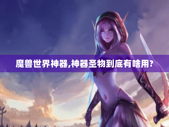 魔兽世界神器,神器圣物到底有啥用? 魔兽世界神器,神器圣物到底有啥用?