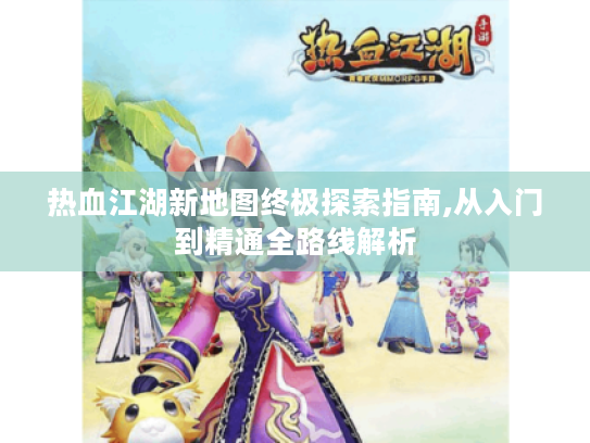 热血江湖新地图终极探索指南,从入门到精通全路线解析