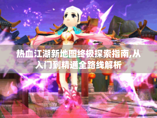 热血江湖新地图终极探索指南,从入门到精通全路线解析