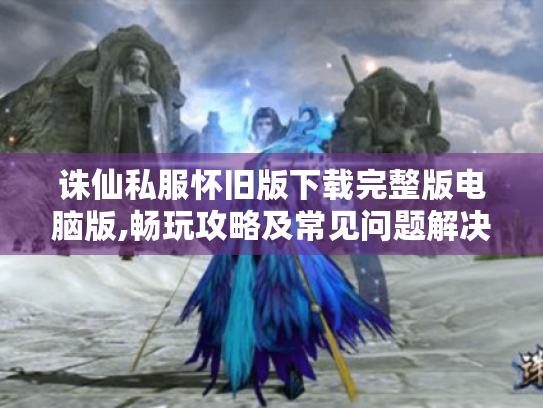 诛仙私服怀旧版下载完整版电脑版,畅玩攻略及常见问题解决 诛仙私服怀旧版下载完整版电脑版,畅玩攻略及常见问题解决