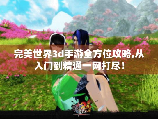 完美世界3d手游全方位攻略,从入门到精通一网打尽! 完美世界3d手游全方位攻略,从入门到精通一网打尽!