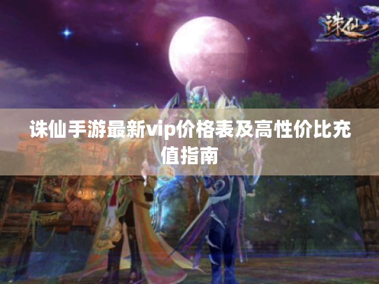 诛仙手游最新vip价格表及高性价比充值指南 诛仙手游最新vip价格表及高性价比充值指南