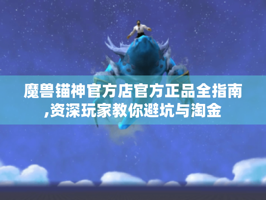 魔兽锚神官方店官方正品全指南,资深玩家教你避坑与淘金 魔兽锚神官方店官方正品全指南,资深玩家教你避坑与淘金