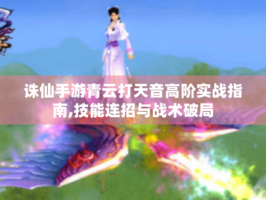诛仙手游青云打天音高阶实战指南,技能连招与战术破局 诛仙手游青云打天音高阶实战指南,技能连招与战术破局