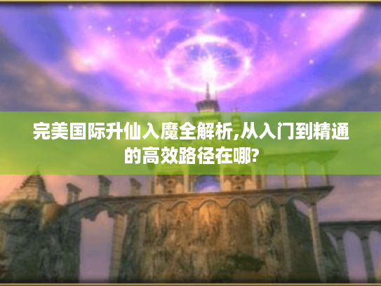 完美国际升仙入魔全解析,从入门到精通的高效路径在哪? 完美国际升仙入魔全解析,从入门到精通的高效路径在哪?