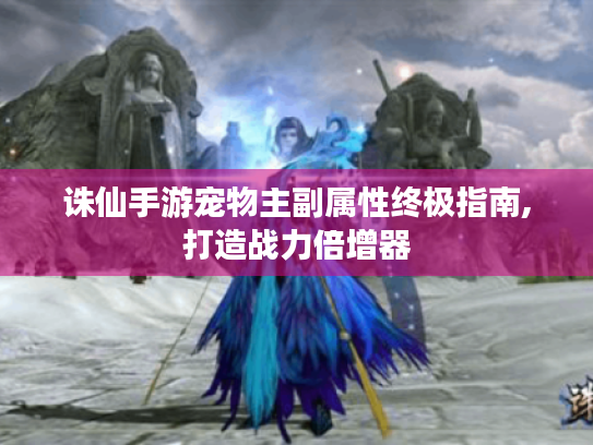 诛仙手游宠物主副属性终极指南,打造战力倍增器