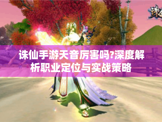 诛仙手游天音厉害吗?深度解析职业定位与实战策略