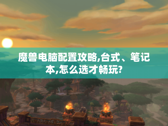 魔兽电脑配置攻略,台式、笔记本,怎么选才畅玩? 魔兽电脑配置攻略,台式、笔记本,怎么选才畅玩?