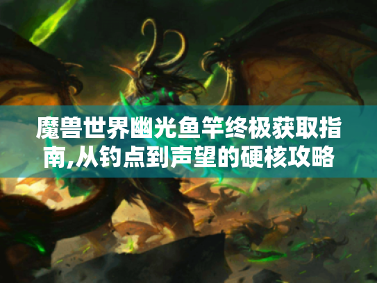 魔兽世界幽光鱼竿终极获取指南,从钓点到声望的硬核攻略