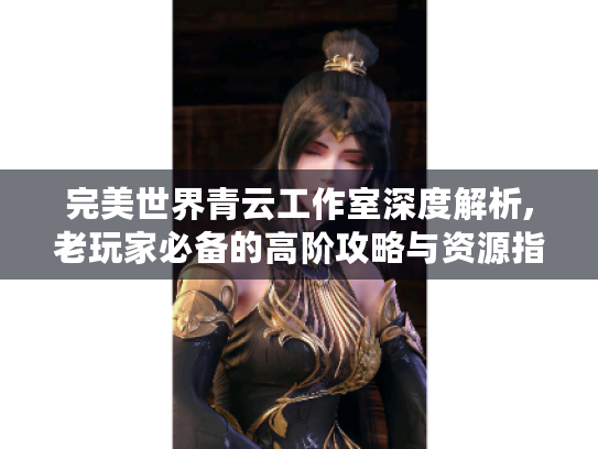 完美世界青云工作室深度解析,老玩家必备的高阶攻略与资源指南