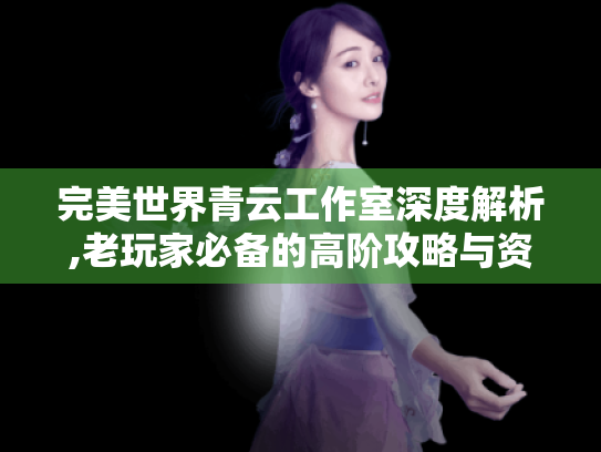 完美世界青云工作室深度解析,老玩家必备的高阶攻略与资源指南