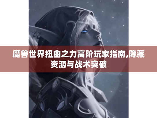 魔兽世界扭曲之力高阶玩家指南,隐藏资源与战术突破 魔兽世界扭曲之力高阶玩家指南,隐藏资源与战术突破