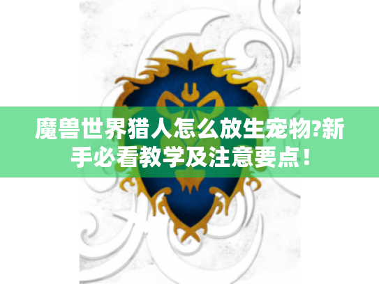 魔兽世界猎人怎么放生宠物?新手必看教学及注意要点! 魔兽世界猎人怎么放生宠物?新手必看教学及注意要点!