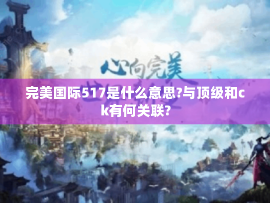 完美国际517是什么意思?与顶级和ck有何关联? 完美国际517是什么意思?与顶级和ck有何关联?