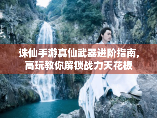 诛仙手游真仙武器进阶指南,高玩教你解锁战力天花板 诛仙手游真仙武器进阶指南,高玩教你解锁战力天花板