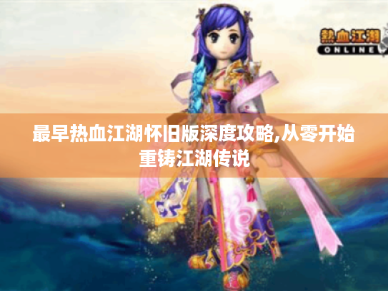 最早热血江湖怀旧版深度攻略,从零开始重铸江湖传说 最早热血江湖怀旧版深度攻略,从零开始重铸江湖传说