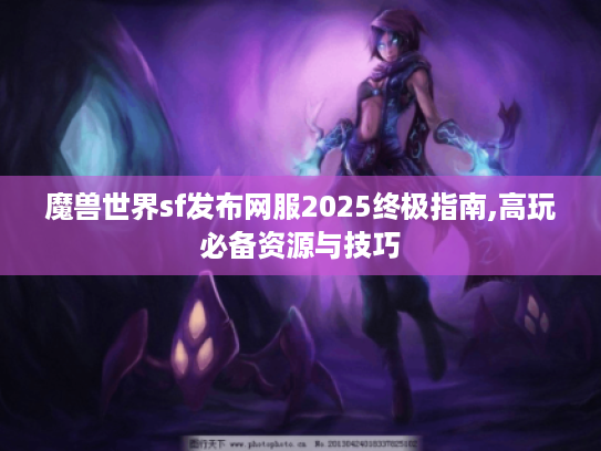 魔兽世界sf发布网服2025终极指南,高玩必备资源与技巧 魔兽世界sf发布网服2025终极指南,高玩必备资源与技巧