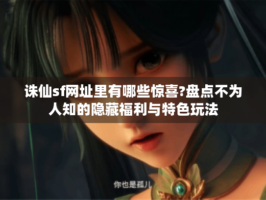 诛仙sf网址里有哪些惊喜?盘点不为人知的隐藏福利与特色玩法