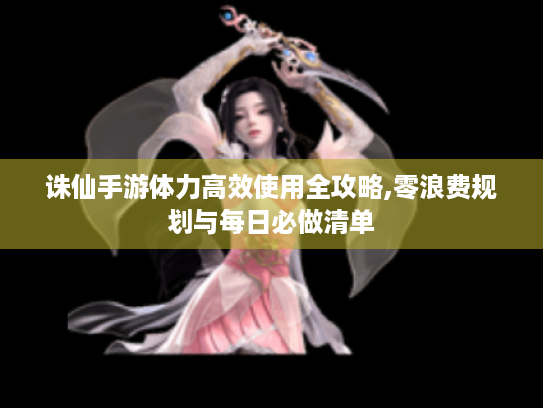诛仙手游体力高效使用全攻略,零浪费规划与每日必做清单 诛仙手游体力高效使用全攻略,零浪费规划与每日必做清单
