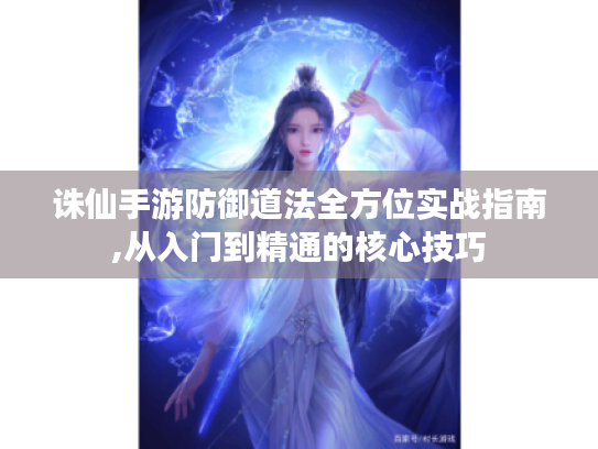 诛仙手游防御道法全方位实战指南,从入门到精通的核心技巧