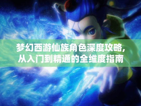 梦幻西游仙族角色深度攻略,从入门到精通的全维度指南
