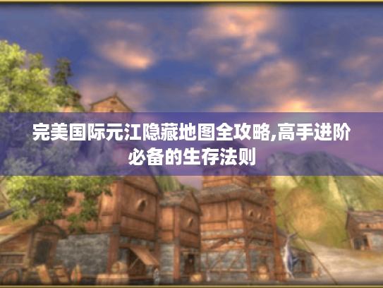 完美国际元江隐藏地图全攻略,高手进阶必备的生存法则