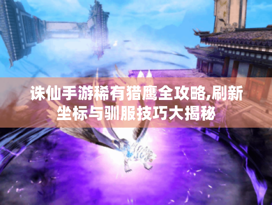 诛仙手游稀有猎鹰全攻略,刷新坐标与驯服技巧大揭秘 诛仙手游稀有猎鹰全攻略,刷新坐标与驯服技巧大揭秘