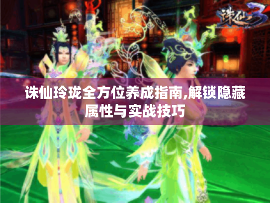 诛仙玲珑全方位养成指南,解锁隐藏属性与实战技巧