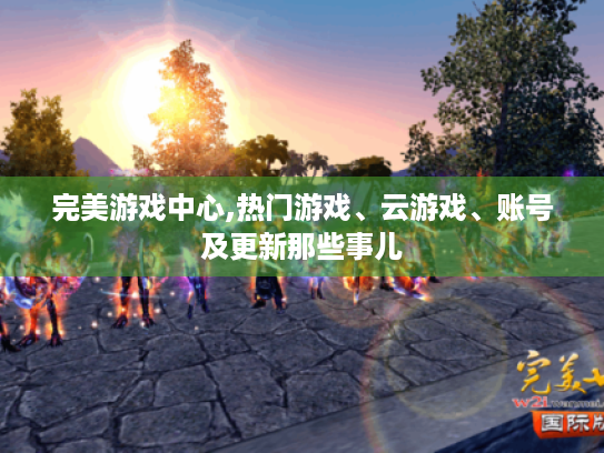 完美游戏中心,热门游戏、云游戏、账号及更新那些事儿 完美游戏中心,热门游戏、云游戏、账号及更新那些事儿