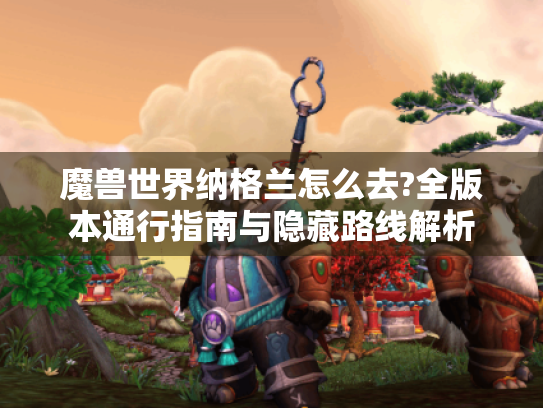魔兽世界纳格兰怎么去?全版本通行指南与隐藏路线解析 魔兽世界纳格兰怎么去?全版本通行指南与隐藏路线解析