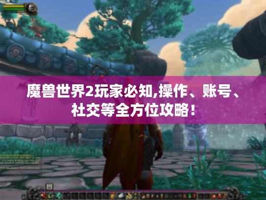 魔兽世界2玩家必知,操作、账号、社交等全方位攻略! 魔兽世界2玩家必知,操作、账号、社交等全方位攻略!