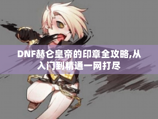 DNF赫仑皇帝的印章全攻略,从入门到精通一网打尽 DNF赫仑皇帝的印章全攻略,从入门到精通一网打尽