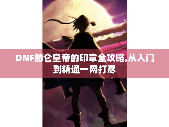 DNF赫仑皇帝的印章全攻略,从入门到精通一网打尽 DNF赫仑皇帝的印章全攻略,从入门到精通一网打尽