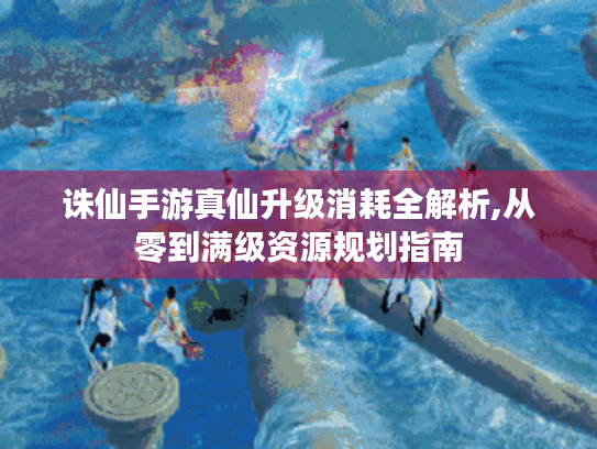 诛仙手游真仙升级消耗全解析,从零到满级资源规划指南 诛仙手游真仙升级消耗全解析,从零到满级资源规划指南